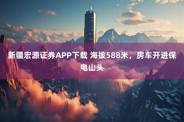 新疆宏源证券APP下载 海拔588米，房车开进保电山头