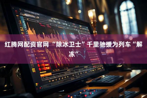 红腾网配资官网 “除冰卫士”千里驰援为列车“解冻”